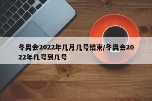 冬奥会2022年几月几号结束/冬奥会2022年几号到几号