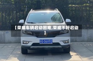 【荣威车辆启动困难,荣威不好启动】