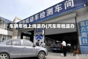 车辆年检上线退办(汽车年检退办)