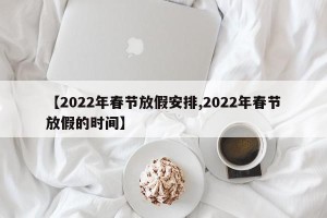 【2022年春节放假安排,2022年春节放假的时间】