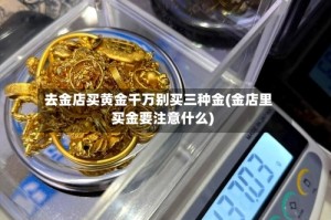 去金店买黄金千万别买三种金(金店里买金要注意什么)