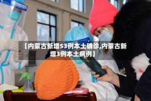 【内蒙古新增53例本土确诊,内蒙古新增3例本土病例】