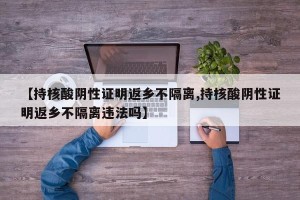 【持核酸阴性证明返乡不隔离,持核酸阴性证明返乡不隔离违法吗】