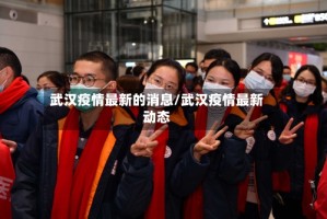 武汉疫情最新的消息/武汉疫情最新动态