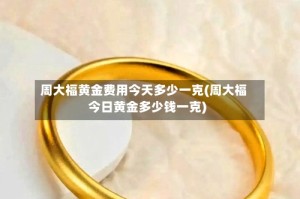 周大福黄金费用今天多少一克(周大福今日黄金多少钱一克)