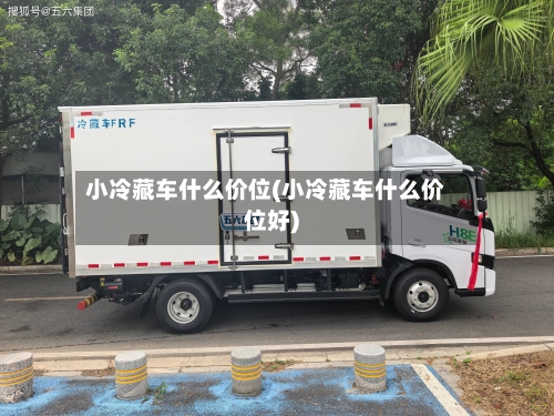 小冷藏车什么价位(小冷藏车什么价位好)-第1张图片