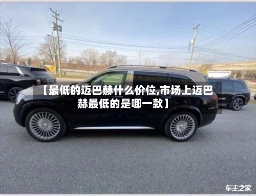 【最低的迈巴赫什么价位,市场上迈巴赫最低的是哪一款】-第2张图片