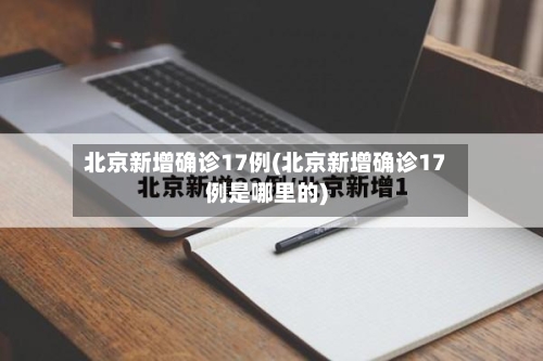 北京新增确诊17例(北京新增确诊17例是哪里的)-第3张图片