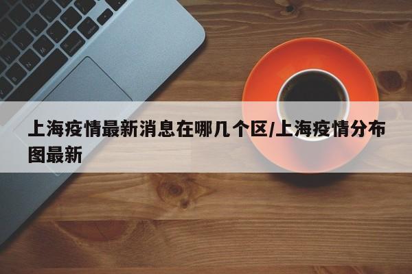 上海疫情最新消息在哪几个区/上海疫情分布图最新