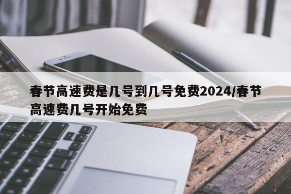 春节高速费是几号到几号免费2024/春节高速费几号开始免费
