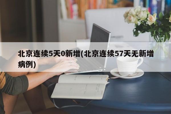 北京连续5天0新增(北京连续57天无新增病例)