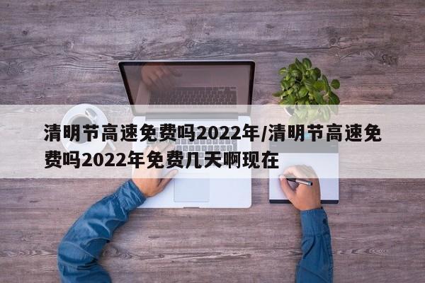 清明节高速免费吗2022年/清明节高速免费吗2022年免费几天啊现在