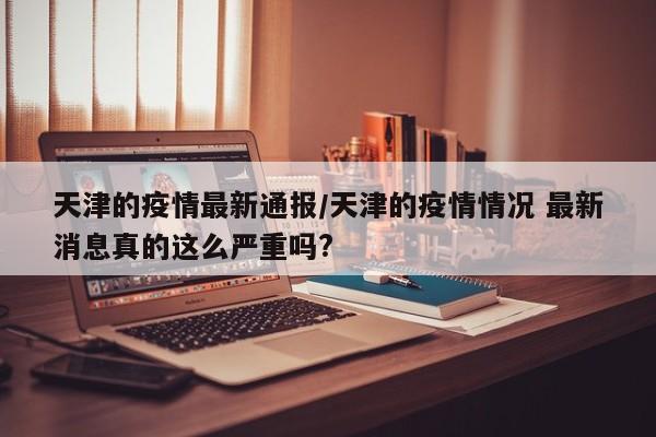 天津的疫情最新通报/天津的疫情情况 最新消息真的这么严重吗?