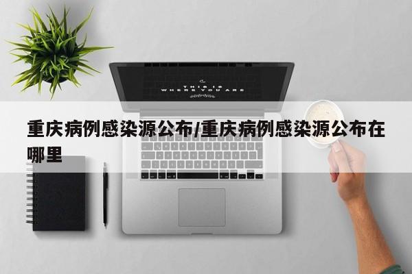 重庆病例感染源公布/重庆病例感染源公布在哪里