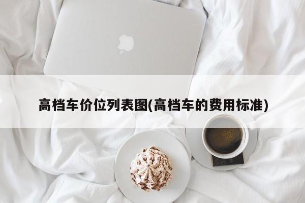 高档车价位列表图(高档车的费用标准)