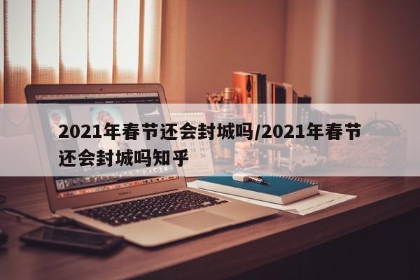 2021年春节还会封城吗/2021年春节还会封城吗知乎