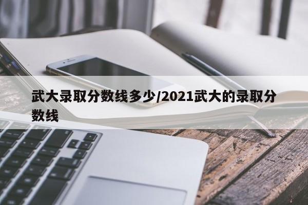 武大录取分数线多少/2021武大的录取分数线