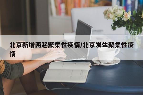 北京新增两起聚集性疫情/北京发生聚集性疫情