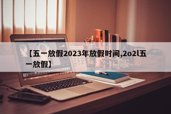 【五一放假2023年放假时间,2o2l五一放假】