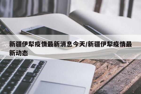 新疆伊犁疫情最新消息今天/新疆伊犁疫情最新动态